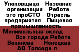 Упаковщица › Название организации ­ Работа-это проСТО › Отрасль предприятия ­ Пищевая промышленность › Минимальный оклад ­ 20 000 - Все города Работа » Вакансии   . Ненецкий АО,Топседа п.